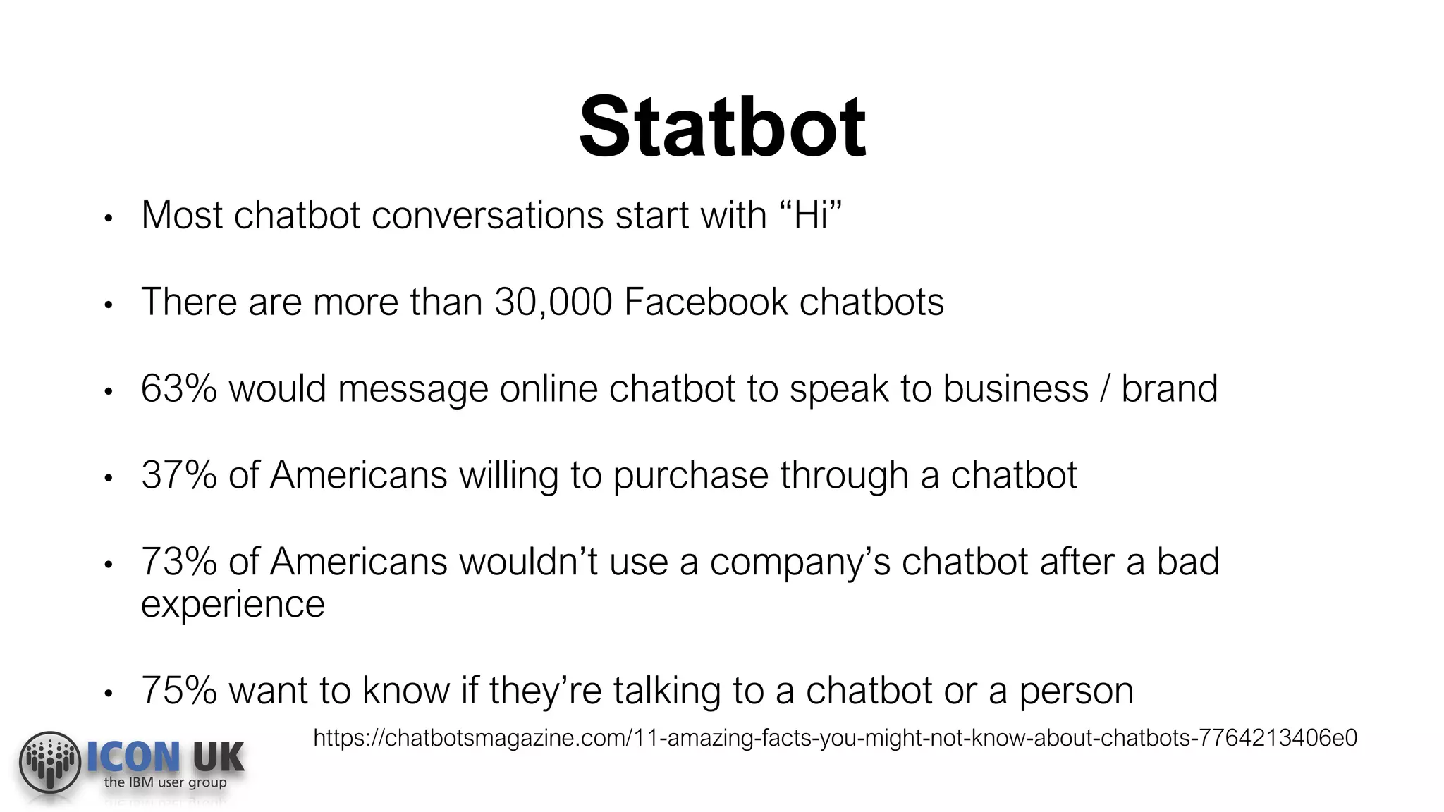 Statbot
• Most chatbot conversations start with “Hi”
• There are more than 30,000 Facebook chatbots
• 63% would message online chatbot to speak to business / brand
• 37% of Americans willing to purchase through a chatbot
• 73% of Americans wouldn’t use a company’s chatbot after a bad
experience
• 75% want to know if they’re talking to a chatbot or a person
https://chatbotsmagazine.com/11-amazing-facts-you-might-not-know-about-chatbots-7764213406e0
 