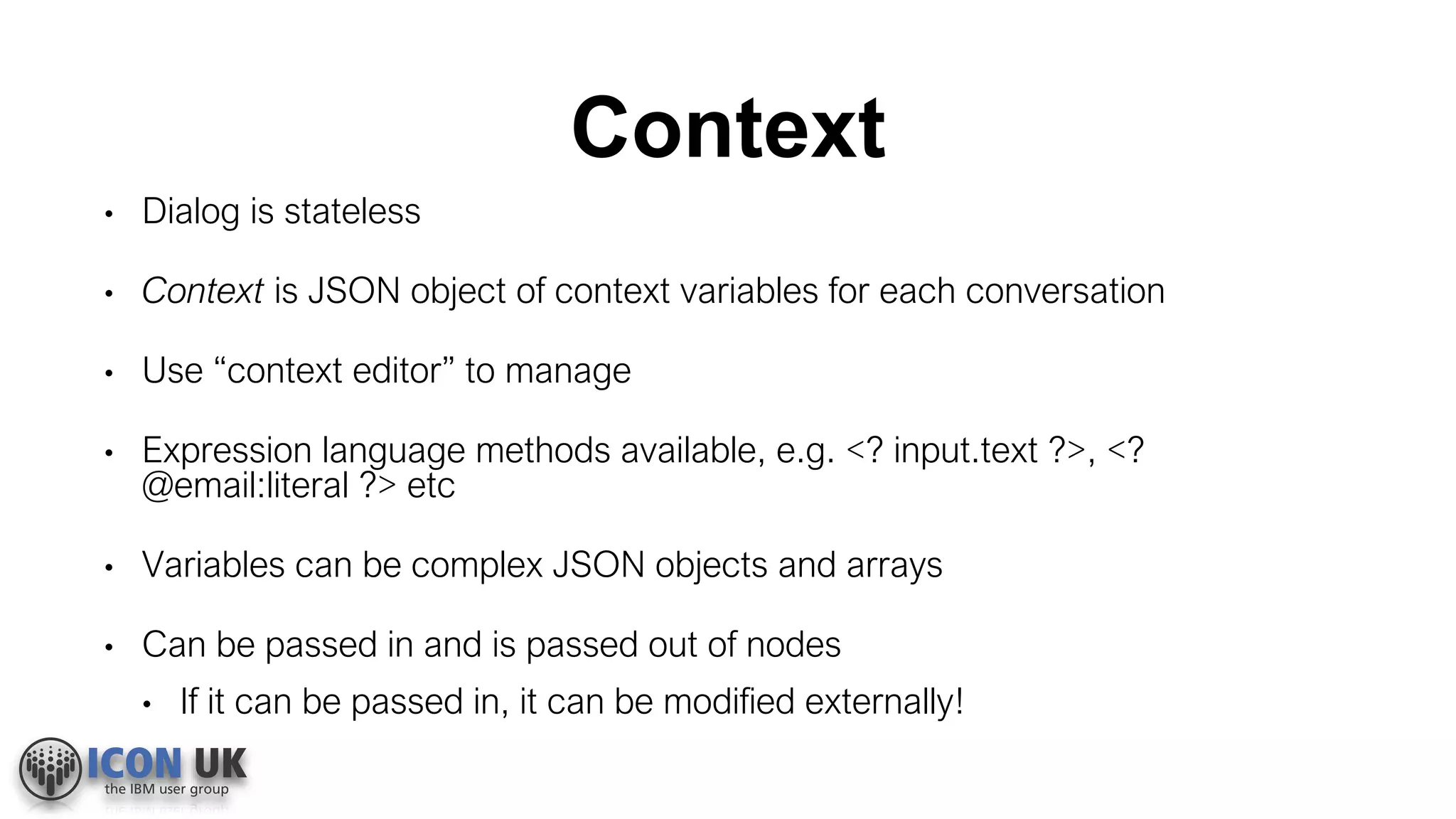 Context
• Dialog is stateless
• Context is JSON object of context variables for each conversation
• Use “context editor” to manage
• Expression language methods available, e.g. <? input.text ?>, <?
@email:literal ?> etc
• Variables can be complex JSON objects and arrays
• Can be passed in and is passed out of nodes
• If it can be passed in, it can be modified externally!
 