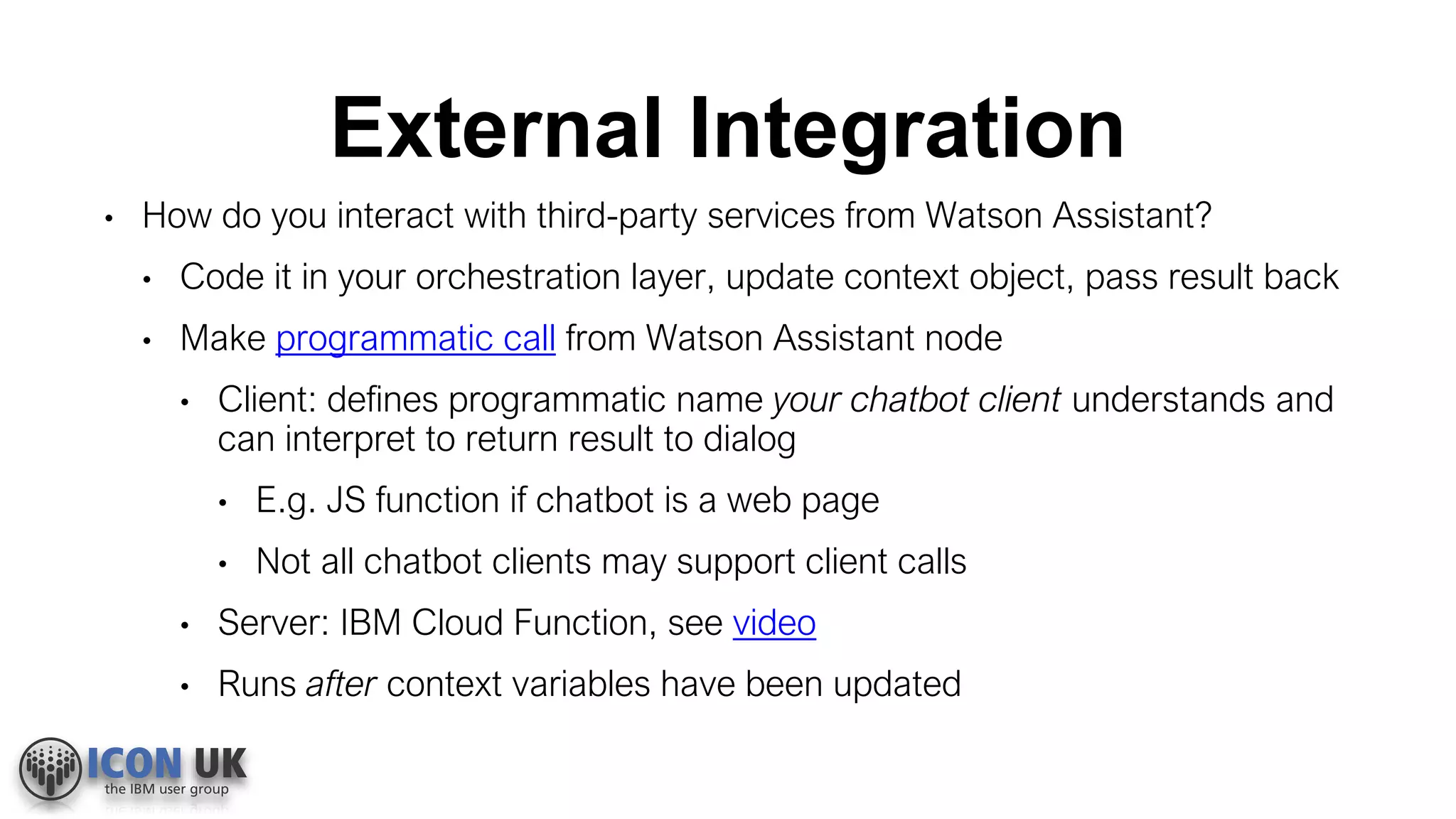 External Integration
• How do you interact with third-party services from Watson Assistant?
• Code it in your orchestration layer, update context object, pass result back
• Make programmatic call from Watson Assistant node
• Client: defines programmatic name your chatbot client understands and
can interpret to return result to dialog
• E.g. JS function if chatbot is a web page
• Not all chatbot clients may support client calls
• Server: IBM Cloud Function, see video
• Runs after context variables have been updated
 