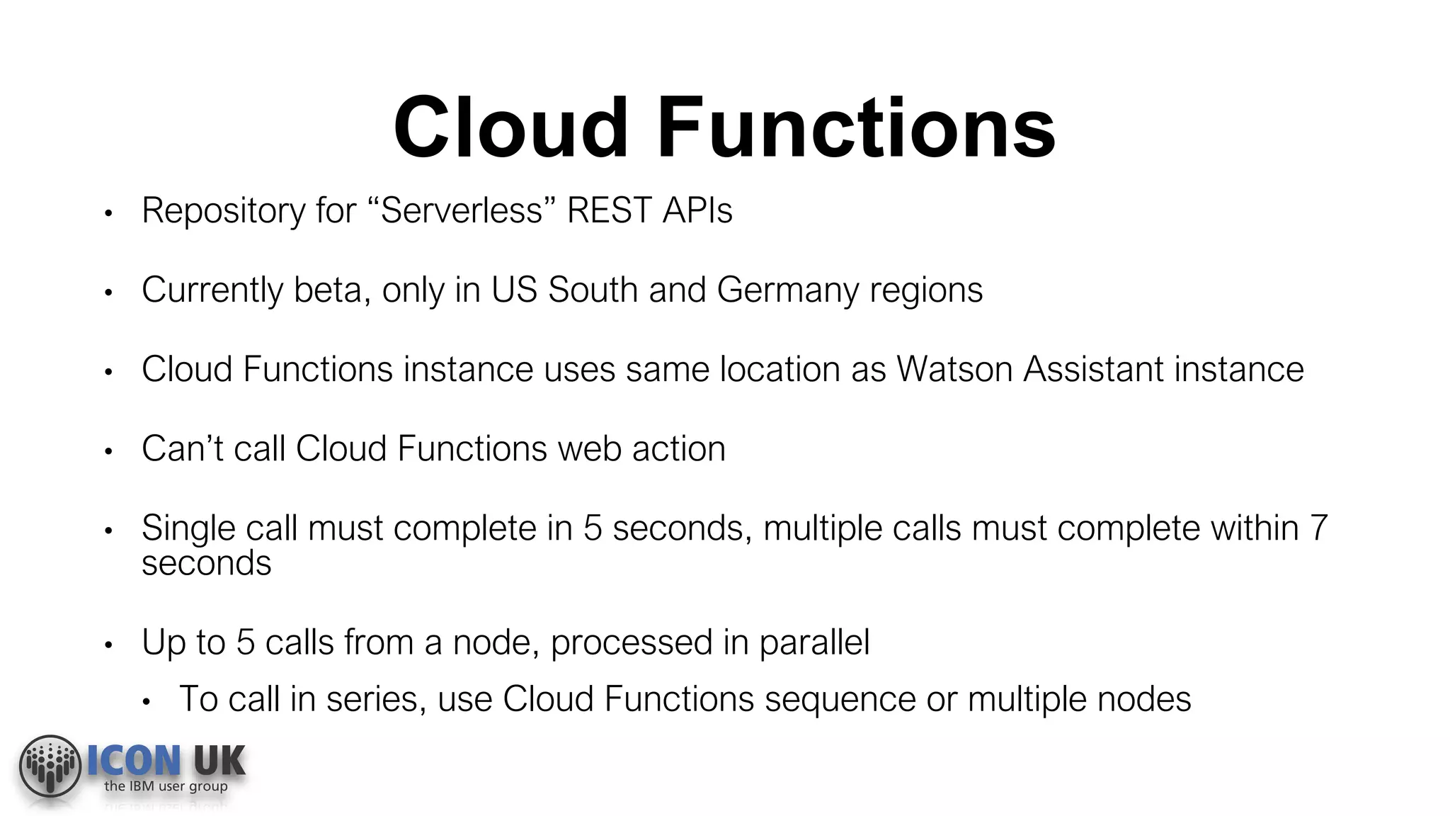 Cloud Functions
• Repository for “Serverless” REST APIs
• Currently beta, only in US South and Germany regions
• Cloud Functions instance uses same location as Watson Assistant instance
• Can’t call Cloud Functions web action
• Single call must complete in 5 seconds, multiple calls must complete within 7
seconds
• Up to 5 calls from a node, processed in parallel
• To call in series, use Cloud Functions sequence or multiple nodes
 