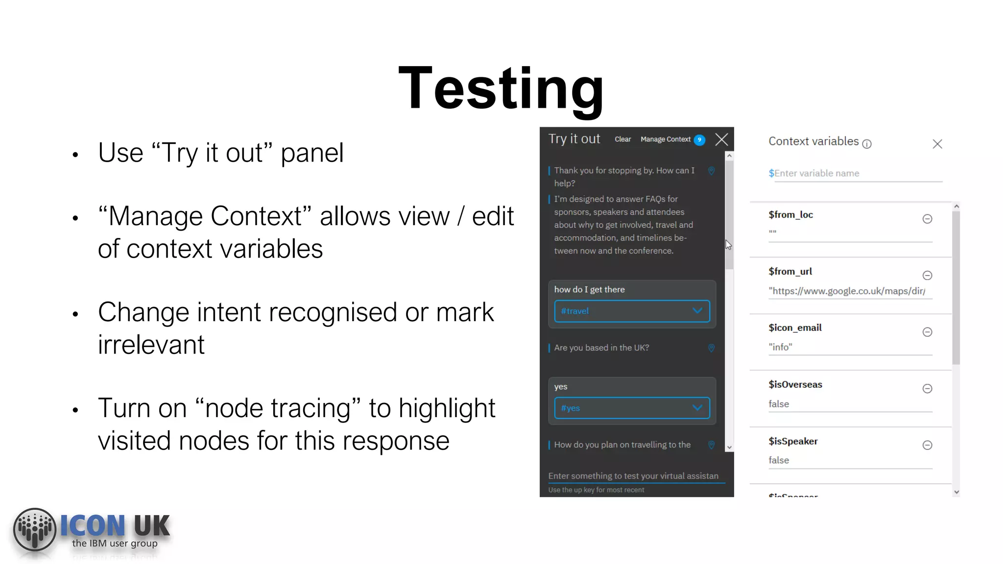 Testing
• Use “Try it out” panel
• “Manage Context” allows view / edit
of context variables
• Change intent recognised or mark
irrelevant
• Turn on “node tracing” to highlight
visited nodes for this response
 