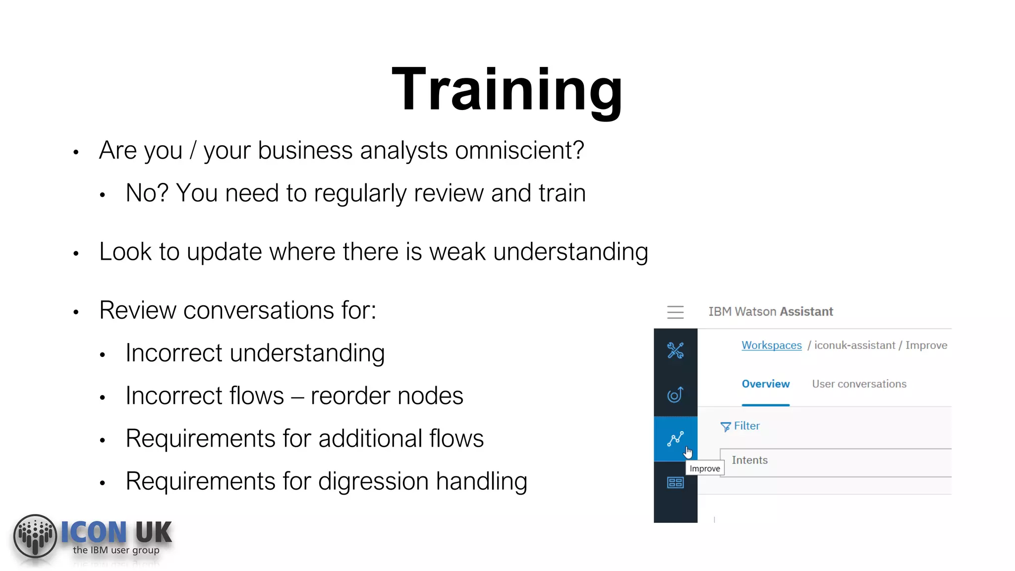 Training
• Are you / your business analysts omniscient?
• No? You need to regularly review and train
• Look to update where there is weak understanding
• Review conversations for:
• Incorrect understanding
• Incorrect flows – reorder nodes
• Requirements for additional flows
• Requirements for digression handling
 