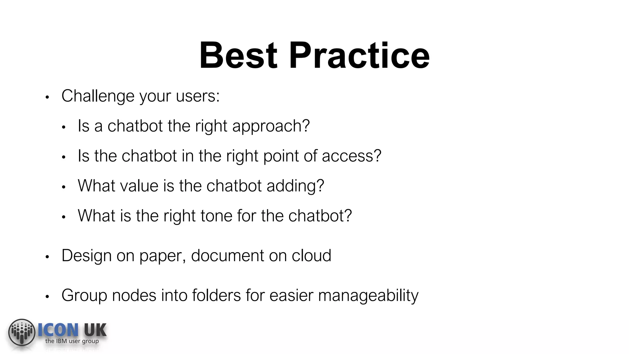 Best Practice
• Challenge your users:
• Is a chatbot the right approach?
• Is the chatbot in the right point of access?
• What value is the chatbot adding?
• What is the right tone for the chatbot?
• Design on paper, document on cloud
• Group nodes into folders for easier manageability
 