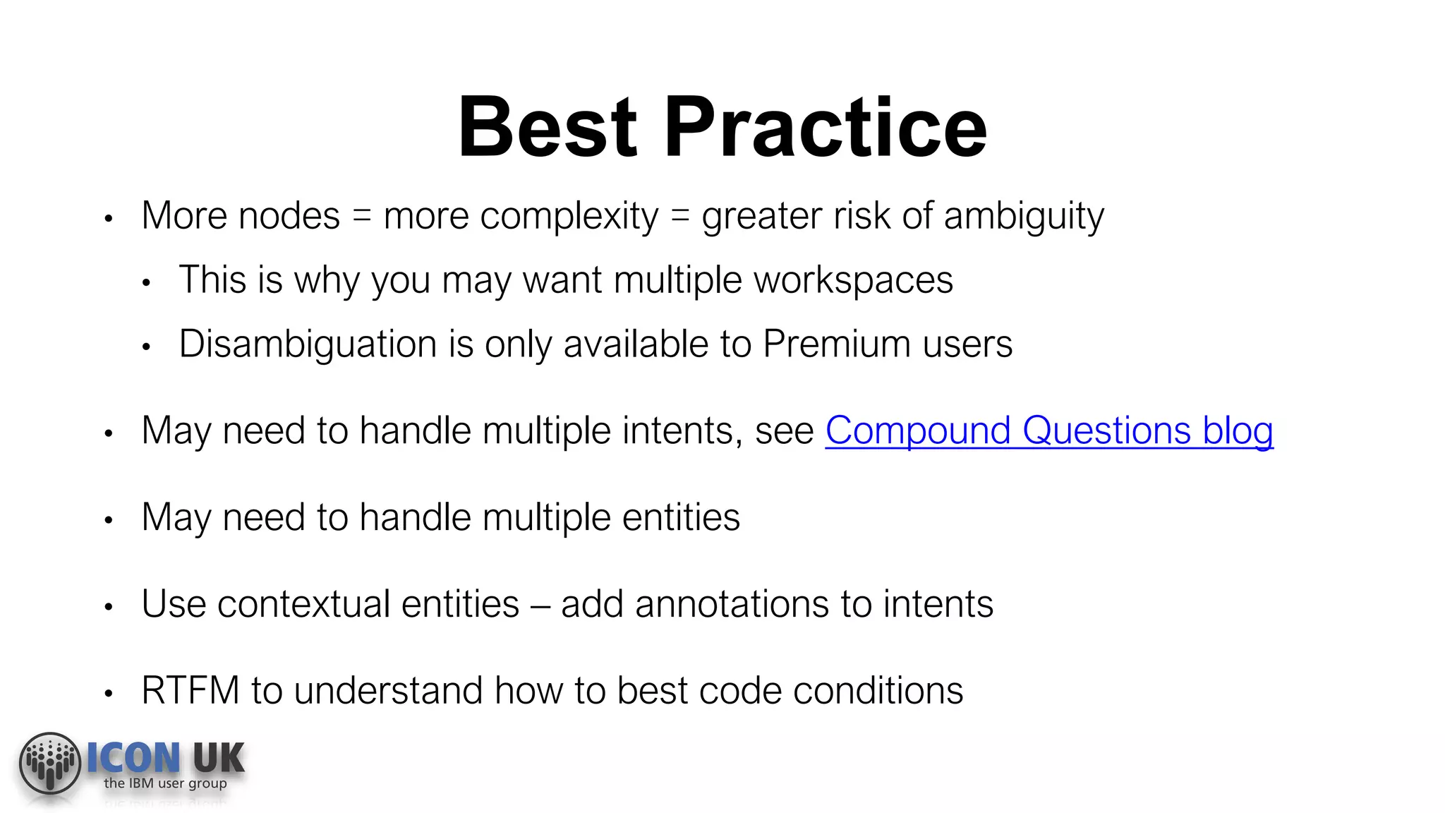 Best Practice
• More nodes = more complexity = greater risk of ambiguity
• This is why you may want multiple workspaces
• Disambiguation is only available to Premium users
• May need to handle multiple intents, see Compound Questions blog
• May need to handle multiple entities
• Use contextual entities – add annotations to intents
• RTFM to understand how to best code conditions
 