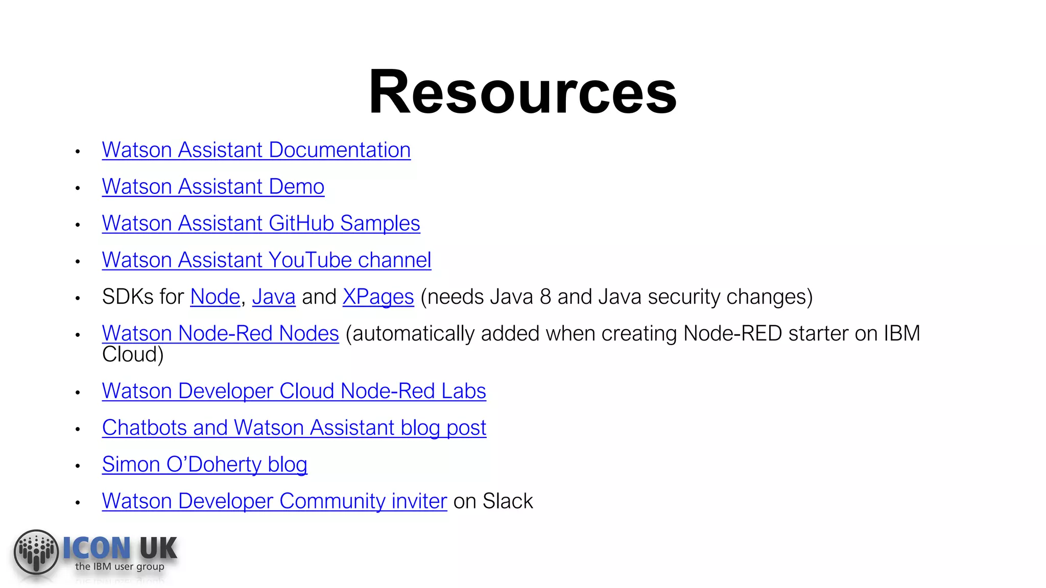 Resources
• Watson Assistant Documentation
• Watson Assistant Demo
• Watson Assistant GitHub Samples
• Watson Assistant YouTube channel
• SDKs for Node, Java and XPages (needs Java 8 and Java security changes)
• Watson Node-Red Nodes (automatically added when creating Node-RED starter on IBM
Cloud)
• Watson Developer Cloud Node-Red Labs
• Chatbots and Watson Assistant blog post
• Simon O’Doherty blog
• Watson Developer Community inviter on Slack
 