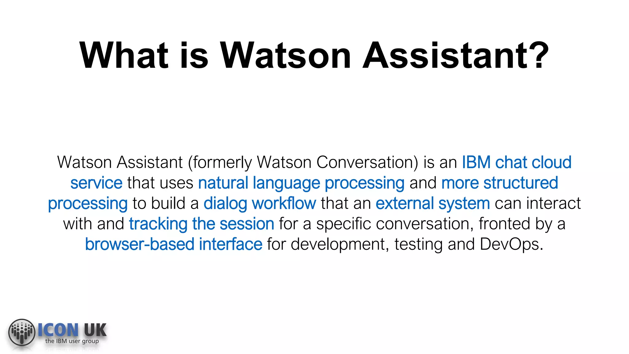 What is Watson Assistant?
Watson Assistant (formerly Watson Conversation) is an IBM chat cloud
service that uses natural language processing and more structured
processing to build a dialog workflow that an external system can interact
with and tracking the session for a specific conversation, fronted by a
browser-based interface for development, testing and DevOps.
 
