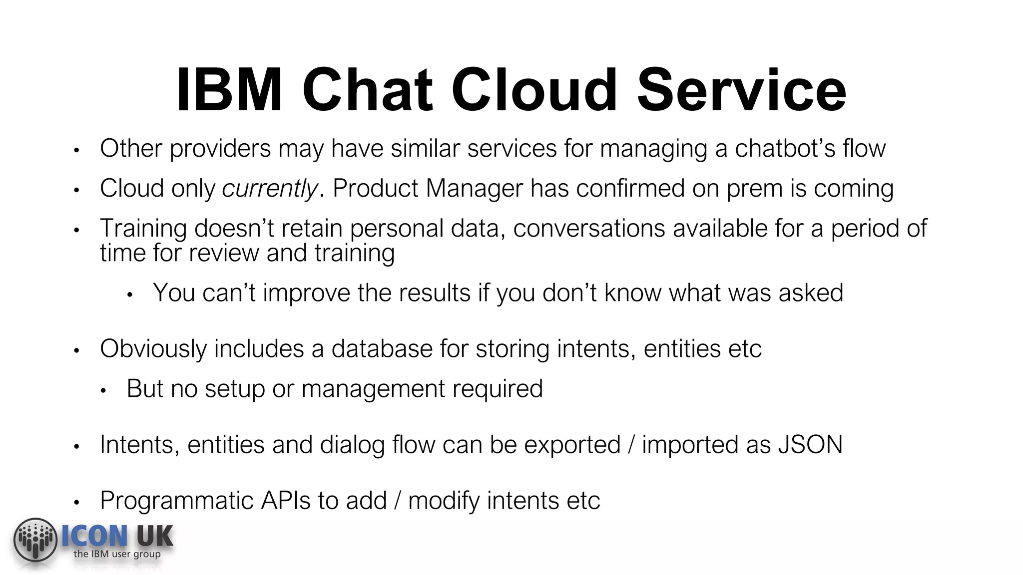 IBM Chat Cloud Service
• Other providers may have similar services for managing a chatbot’s flow
• Cloud only currently. Product Manager has confirmed on prem is coming
• Training doesn’t retain personal data, conversations available for a period of
time for review and training
• You can’t improve the results if you don’t know what was asked
• Obviously includes a database for storing intents, entities etc
• But no setup or management required
• Intents, entities and dialog flow can be exported / imported as JSON
• Programmatic APIs to add / modify intents etc
 