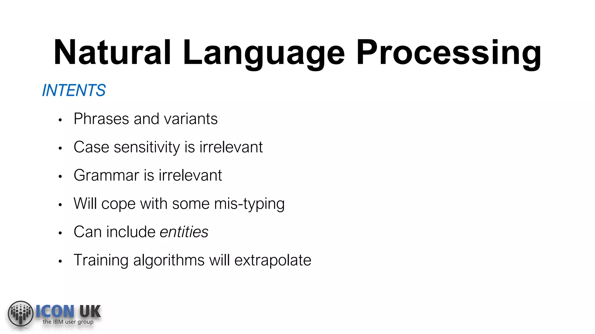 Natural Language Processing
INTENTS
• Phrases and variants
• Case sensitivity is irrelevant
• Grammar is irrelevant
• Will cope with some mis-typing
• Can include entities
• Training algorithms will extrapolate
 
