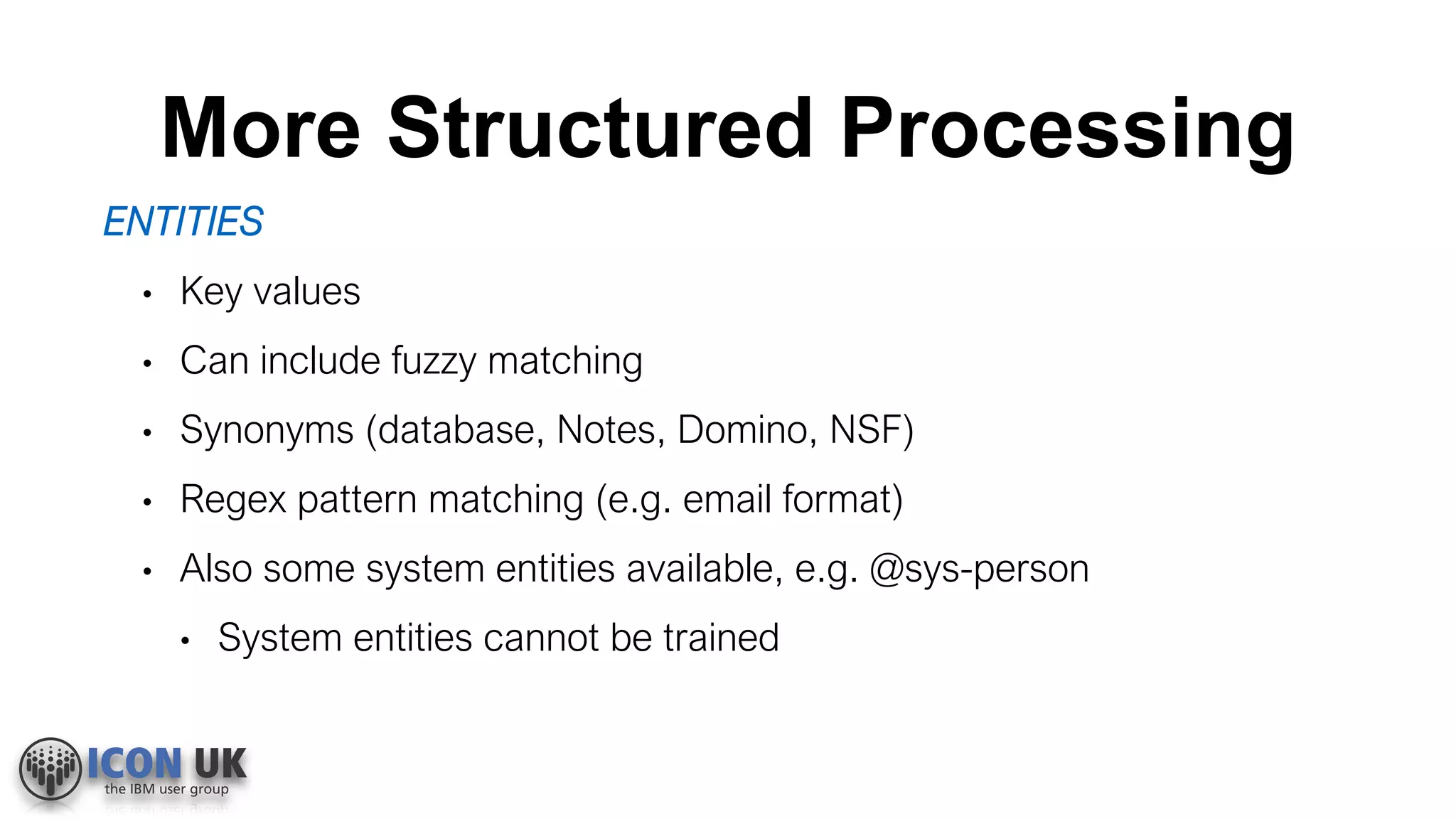 More Structured Processing
ENTITIES
• Key values
• Can include fuzzy matching
• Synonyms (database, Notes, Domino, NSF)
• Regex pattern matching (e.g. email format)
• Also some system entities available, e.g. @sys-person
• System entities cannot be trained
 