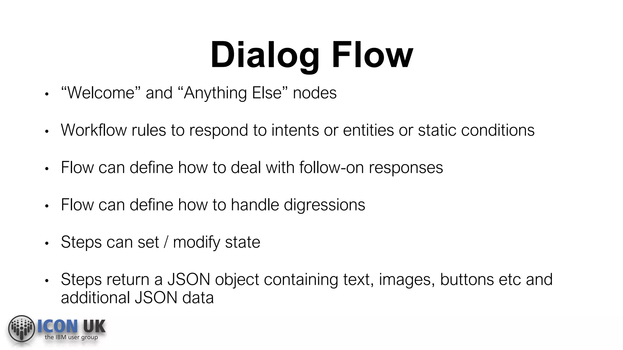 Dialog Flow
• “Welcome” and “Anything Else” nodes
• Workflow rules to respond to intents or entities or static conditions
• Flow can define how to deal with follow-on responses
• Flow can define how to handle digressions
• Steps can set / modify state
• Steps return a JSON object containing text, images, buttons etc and
additional JSON data
 