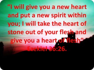 “I will give you a new heart and put a new spirit within you; I will take the heart of stone out of your flesh and give you a heart of flesh” Ezekiel 36:26. 