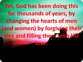 Yet, God has been doing this for thousands of years, by changing the hearts of men (and women) by forgiving their sins and filling them with His love. 