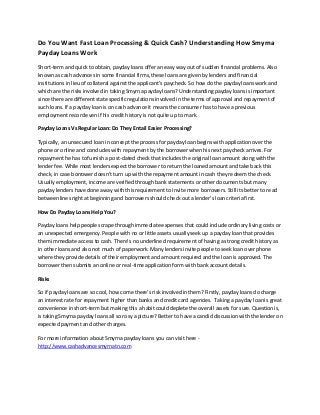 Do You Want Fast Loan Processing & Quick Cash? Understanding How Smyrna
Payday Loans Work
Short-term and quick to obtain, payday loans offer an easy way out of sudden financial problems. Also
known as cash advances in some financial firms, these loans are given by lenders and financial
institutions in lieu of collateral against the applicant’s paycheck. So how do the payday loans work and
which are the risks involved in taking Smyrna payday loans? Understanding payday loans is important
since there are different state specific regulations involved in the terms of approval and repayment of
such loans. If a payday loan is on cash advance it means the consumer has to have a previous
employment record even if his credit history is not quite up to mark.
Payday Loans Vs Regular Loan: Do They Entail Easier Processing?
Typically, an unsecured loan in concept the process for payday loan begins with application over the
phone or online and concludes with repayment by the borrower when his next paycheck arrives. For
repayment he has to furnish a post-dated check that includes the original loan amount along with the
lender fee. While most lenders expect the borrower to return the loaned amount and take back this
check, in case borrower doesn’t turn up with the repayment amount in cash they redeem the check.
Usually employment, income are verified through bank statements or other documents but many
payday lenders have done away with this requirement to invite more borrowers. Still its better to read
between lines right at beginning and borrowers should check out a lender’s loan criteria first.
How Do Payday Loans Help You?
Payday loans help people scrape through immediate expenses that could include ordinary living costs or
an unexpected emergency. People with no or little assets usually seek up a payday loan that provides
them immediate access to cash. There’s no underlined requirement of having a strong credit history as
in other loans and also not much of paperwork. Many lenders invite people to seek loan over phone
where they provide details of their employment and amount required and the loan is approved. The
borrower then submits an online or real-time application form with bank account details.
Risks
So if payday loans are so cool, how come there’s risk involved in them? Firstly, payday loans do charge
an interest rate for repayment higher than banks and credit card agencies. Taking a payday loan is great
convenience in short-term but making this a habit could deplete the overall assets for sure. Question is,
is taking Smyrna payday loans all so rosy a picture? Better to have a candid discussion with the lender on
expected payment and other charges.
For more information about Smyrna payday loans you can visit here http://www.cashadvancesmyrnatn.com

 