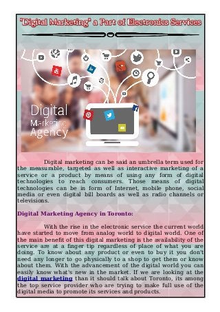 Digital marketing can be said an umbrella term used for
the measurable, targeted as well as interactive marketing of a
service or a product by means of using any form of digital
technologies to reach consumers. Those means of digital
technologies can be in form of Internet, mobile phone, social
media or even digital bill boards as well as radio channels or
televisions.
Digital Marketing Agency in Toronto:
With the rise in the electronic service the current world
have started to move from analog world to digital world. One of
the main benefit of this digital marketing is the availability of the
service are at a finger tip regardless of place of what you are
doing. To know about any product or even to buy it you don't
need any longer to go physically to a shop to get them or know
about them. With the advancement of the digital world you can
easily know what's new in the market. If we are looking at the
digital marketing than it should talk about Toronto, its among
the top service provider who are trying to make full use of the
digital media to promote its services and products.
 
