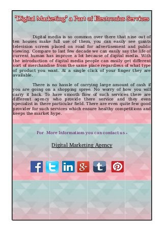 Digital media is so common over there that nine out of
ten houses make full use of them, you can easily see giants
television screen placed on road for advertisement and public
viewing. Compare to last few decade we can easily say the life of
current human has improve a lot because of digital media. With
the introduction of digital media people can easily get different
sort of merchandise from the same place regardless of what type
of product you want. At a single click of your finger they are
available.
There is no hassle of carrying large amount of cash if
you are going on a shopping spree. No worry of how you will
carry it back. To have smooth flow of such services there are
different agency who provide there service and they even
specialist in there particular field. There are even quite few good
provider for such services which ensure healthy competitions and
keeps the market hype.
For More Informatiom you can contact us :-
Digital Marketing Agency
 