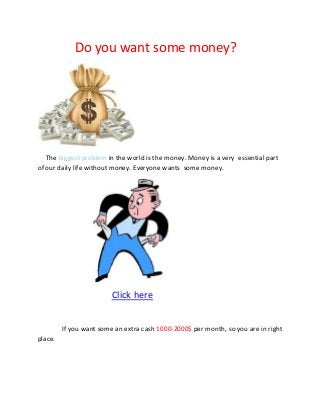 Do you want some money?
The biggest problem in the world is the money. Money is a very essential part
of our daily life without money. Everyone wants some money.
Click here
If you want some an extra cash 1000-2000$ per month, so you are in right
place.
 
