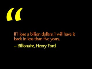 If I lose a billion dollars, I will have it 
back in less than five years. 
– Billionaire, Henry Ford 
 