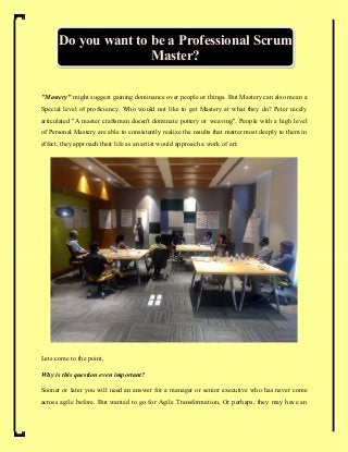 "Mastery" might suggest gaining dominance over people or things. But Mastery can also mean a
Special level of proficiency. Who would not like to get Mastery at what they do? Peter nicely
articulated "A master craftsman doesn't dominate pottery or weaving". People with a high level
of Personal Mastery are able to consistently realize the results that matter most deeply to them in
effect, they approach their life as an artist would approach a work of art.
Lets come to the point,
Why is this question even important?
Sooner or later you will need an answer for a manager or senior executive who has never come
across agile before. But wanted to go for Agile Transformation, Or perhaps, they may have an
Do you want to be a Professional Scrum
Master?
 