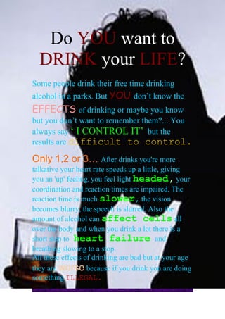 Do YOU want to
  DRINK your LIFE?
Some people drink their free time drinking
alcohol in a parks. But YOU don’t know the
EFFECTS of drinking or maybe you know
but you don’t want to remember them?... You
always say ‘ I CONTROL IT’ but the
results are difficult to control.

Only 1,2 or 3… After drinks you're more
talkative your heart rate speeds up a little, giving
you an 'up' feeling, you feel light headed, your
coordination and reaction times are impaired. The
reaction time is much slower, the vision
becomes blurry, the speech is slurred. Also the
amount of alcohol can affect cells all
over the body and when you drink a lot there is a
short step to heart failure and
breathing slowing to a stop.
All these effects of drinking are bad but at your age
they are worse because if you drink you are doing
something ILLEGAL.
 