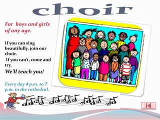 For boys and girls
of any age.

If you can sing
beautifully, join our
choir.
 If you can’t, come and
try.
We’ll teach you!

Every day 4 p.m. to 7
p.m. in the cathedral.
 