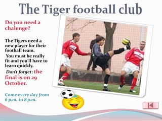 Do you need a
chalenge?

The Tigers need a
new player for their
football team.
 You must be really
fit and you’ll have to
learn quickly.
 Don’t forget: the
final is on 29
October.

Come every day from
6 p.m. to 8 p.m.
 