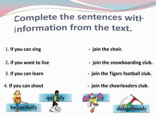 1. If you can sing              - join the choir.

2. If you want to live          - join the snowboarding club.

3. If you can learn             - join the Tigers football club.

4. If you can shout             - join the cheerleaders club.

                      quickly   loudly
   beautifully                                dangerously
 