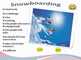 It’s hard work.
It’s a challenge.
It’s fun.
It’s exciting.
It’s for people who want to
live dangerously.
It’s for people with
style.
You must be fit if you
want to do it.
It takes a lot of time
to learn it.
It is difficult.
 