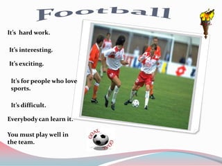 It’s hard work.

It’s interesting.

It’s exciting.

 It’s for people who love
 sports.

 It’s difficult.

Everybody can learn it.

You must play well in
the team.
 