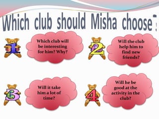 Which club will      Will the club
be interesting       help him to
for him? Why?         find new
                      friends?




                    Will he be
Will it take       good at the
him a lot of      activity in the
  time?               club?
 