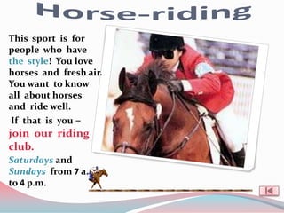 This sport is for
people who have
the style! You love
horses and fresh air.
You want to know
all about horses
and ride well.
 If that is you –
join our riding
club.
Saturdays and
Sundays from 7 a.m.
to 4 p.m.
 