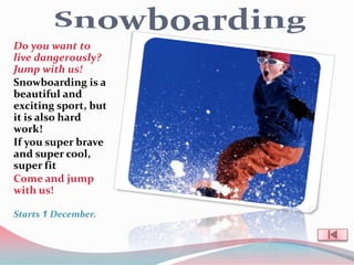 Do you want to
live dangerously?
Jump with us!
Snowboarding is a
beautiful and
exciting sport, but
it is also hard
work!
If you super brave
and super cool,
super fit
Come and jump
with us!

Starts 1 December.
 