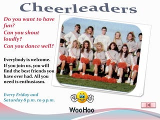Do you want to have
fun?
Can you shout
loudly?
Can you dance well?

Everybody is welcome.
If you join us, you will
find the best friends you
have ever had. All you
need is enthusiasm.

Every Friday and
Saturday 8 p.m. to 9 p.m.
 
