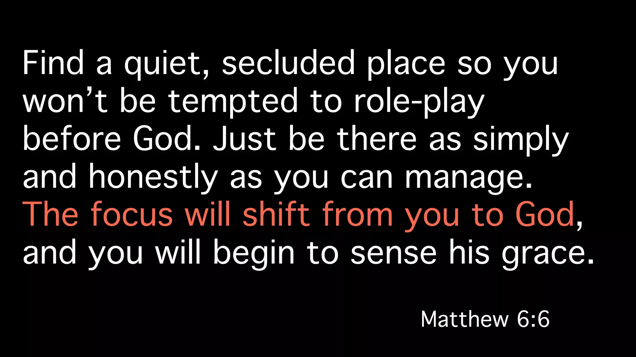 Find a quiet, secluded place so you
won’t be tempted to role-play!
before God. Just be there as simply
and honestly as you can manage. !
The focus will shift from you to God, !
and you will begin to sense his grace.!
Matthew 6:6!
 