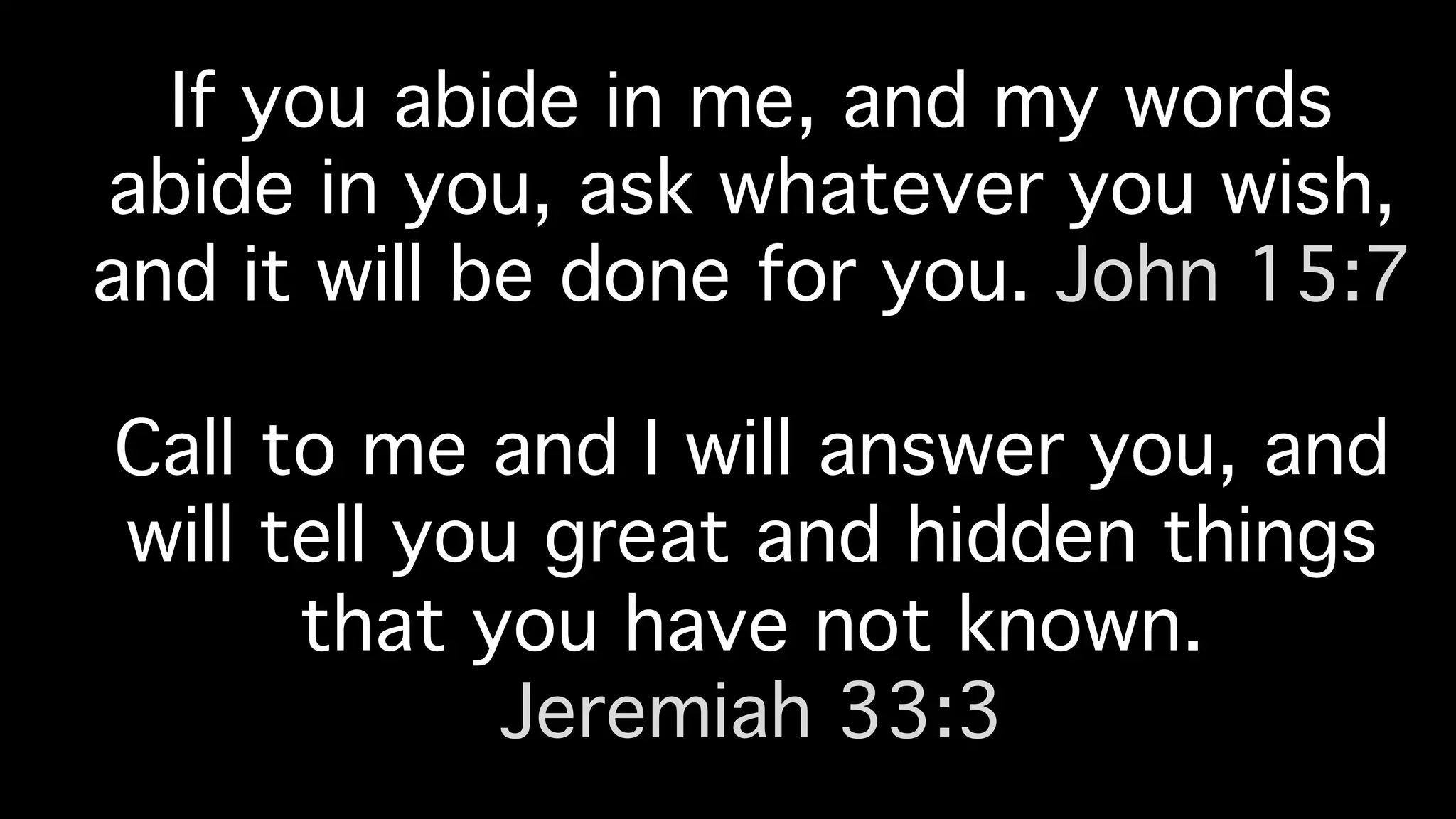 If you abide in me, and my words
abide in you, ask whatever you wish,
and it will be done for you. John 15:7!
!
Call to me and I will answer you, and
will tell you great and hidden things
that you have not known. !
Jeremiah 33:3!
 