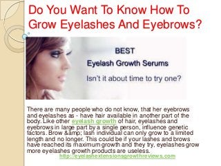 Do You Want To Know How To
Grow Eyelashes And Eyebrows?
There are many people who do not know, that her eyebrows
and eyelashes as - have hair available in another part of the
body. Like other eyelash growth of hair, eyelashes and
eyebrows in large part by a single person, influence genetic
factors. Brow &amp; lash individual can only grow to a limited
length and no longer. This could be if your lashes and brows
have reached its maximum growth and they try, eyelashes grow
more eyelashes growth products are useless.
http://eyelashextensionsgrowthreviews.com
 