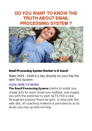 DO YOU WANT TO KNOW THE
TRUTH ABOUT EMAIL
PROCESSING SYSTEM ?
Email Processing System Review Is It Scam?
Make 250$ - 1000 $ a day directly on your Pay Pal
with This System
CLICK HERE TO BEGIN
The Email Processing System claims to assist you
create $25 for each email you method, and supply
you with the potential to earn $273,750 a year,
throughout passive financial gain. In step with the
web site, all coaching material is provided so as to
assist you rise up and running.
 
