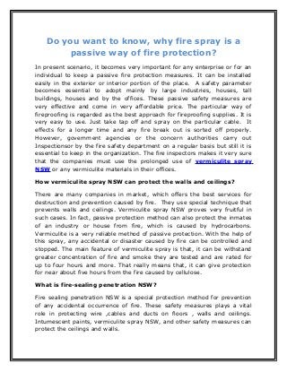 Do you want to know, why fire spray is a
passive way of fire protection?
In present scenario, it becomes very important for any enterprise or for an
individual to keep a passive fire protection measures. It can be installed
easily in the exterior or interior portion of the place. A safety parameter
becomes essential to adopt mainly by large industries, houses, tall
buildings, houses and by the offices. These passive safety measures are
very effective and come in very affordable price. The particular way of
fireproofing is regarded as the best approach for fireproofing supplies. It is
very easy to use. Just take tap off and spray on the particular cable. It
effects for a longer time and any fire break out is sorted off properly.
However, government agencies or the concern authorities carry out
Inspectionsor by the fire safety department on a regular basis but still it is
essential to keep in the organization. The fire inspectors makes it very sure
that the companies must use the prolonged use of vermiculite spray
NSW or any vermiculite materials in their offices.
How vermiculite spray NSW can protect the walls and ceilings?
There are many companies in market, which offers the best services for
destruction and prevention caused by fire. They use special technique that
prevents walls and ceilings. Vermiculite spray NSW proves very fruitful in
such cases. In fact, passive protection method can also protect the inmates
of an industry or house from fire, which is caused by hydrocarbons.
Vermiculite is a very reliable method of passive protection. With the help of
this spray, any accidental or disaster caused by fire can be controlled and
stopped. The main feature of vermiculite spray is that, it can be withstand
greater concentration of fire and smoke they are tested and are rated for
up to four hours and more. That really means that, it can give protection
for near about five hours from the fire caused by cellulose.
What is fire-sealing penetration NSW?
Fire sealing penetration NSW is a special protection method for prevention
of any accidental occurrence of fire. These safety measures plays a vital
role in protecting wire ,cables and ducts on floors , walls and ceilings.
Intumescent paints, vermiculite spray NSW, and other safety measures can
protect the ceilings and walls.
 