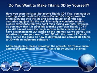 Do You Want to Make Titanic 3D by Yourself?

Have you seen the latest hot movie Titanic 3D? If so, you must be
amazing about the director James Cameron's magic power to
bring everyone into the life and death amulet under the sea
centuries ago just like the real. It is really a wonderful motion
picture experience that you can't miss during your life. However,
do you know that it is possible to make your own Titanic 3D? If
you still haven't seen the magic movies in the cinema and just
have searched some 2D Titanic on the Internet, we we tell you it is
possible to make your own Titanic 3D with the current 2D mode.
Here comes the guide on how to download and convert 2D Titanic
to 3D with an ingenious software - Best Video Converter Ultimate.

At the beginning, please download the powerful 3D Titanic maker
and follow below steps to make Titanic 3D by yourself at once!
 