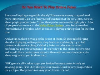 Are you of legal age to gamble already? Have some money to spare? And
more importantly, do you find yourself excited or at the very least, curious,
about playing online poker? If so, then you’ve come to the right place. A lot
of people who are new to the Video Poker Online scene feel somewhat
intimidated and helpless when it comes to playing online poker for the first
time.
And at times, their nerves get the better of them. So instead of forging
ahead and playing online poker, they back out and simply try to feel
content with just watching Celebrity Poker on television or other
professional poker tournaments. If you’re new to the online poker scene
and would like a crash course about it then wait no more because we’re
about to give it to you in three..two..
ONE game is all it takes to get you hooked because poker is truly an
amazing game. First, it challenges your brains. Don’t believe people when
they tell you that poker is an easy game to win. It’s not!
 