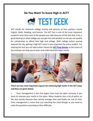 Do You Want To Score High in ACT?
ACT stands for American college testing and consists of four sections mainly
English, Math, Reading, and Science. The ACT test is one of the most important
academic tests that most of the people ever take because of the fact that it has a
great bearing on what college you can get into and whether or not you can qualify
for scholarships to afford that high end college. With college tuition soaring
towards the sky, getting a high ACT score is very important for every student. For
clearing the test you can take tuition classes for ACT Prep Denver as the tutors of
the institute can help you to learn and understand the topics easily.
There are two most important aspects for achieving high marks in the ACT exam
and they are given below:
• Time management is the first aspect that must be taken seriously if you
want to improve your marks in the exam. Many students lose a lot of points on
the test merely because they cannot manage time and finally ran out of time.
Time management is more than just watching the clock though as you need to
solve the questions according to their difficulty.
 