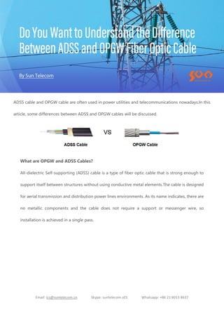 Email: ics@suntelecom.cn Skype: suntelecom.s01 Whatsapp: +86 21 6013 8637
ADSS cable and OPGW cable are often used in power utilities and telecommunications nowadays.In this
article, some differences between ADSS and OPGW cables will be discussed.
What are OPGW and ADSS Cables?
All-dielectric Self-supporting (ADSS) cable is a type of fiber optic cable that is strong enough to
support itself between structures without using conductive metal elements.The cable is designed
for aerial transmission and distribution power lines environments. As its name indicates, there are
no metallic components and the cable does not require a support or messenger wire, so
installation is achieved in a single pass.
 