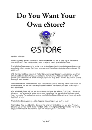 By Linda Scriscapa

Have you always wanted to build your own online eStore, but you've been put off because of
cost or difficulty? If so, then you really need to get your hands on a SaleHoo Store.

The SaleHoo Store system is by far the most straightforward and cost-effective way of setting up
a profitable eStore website that I have ever seen and I have been designing eStores for over 10
years now!

With the SaleHoo Store system, all the hard programming and design work in coming up with an
attractive eStore is done for you; you just pick a domain name, choose a site layout, and then
provide your customers with details about your products. Yup. That’s about it. You can be up and
running in mere minutes.

Compare this to the hours of tedious labor (and massive cost) of manually setting up a eStore for
an eCommerce site and you'll see why SaleHoo Stores is the solution you need to set up your
very own eStore.

With a SaleHoo Store, you can sell products that you know are going to CONVERT. Think about
it this way - you're gonna be selling products on your eStore that are optimized for buyer-intent
heavy keywords. The visitors that come to your SaleHoo Store will literally have their credit cards
out, ready to buy.

The SaleHoo Store system is a total shopping site package, it just can't be beat!

And the best thing about SaleHoo Stores is that for a very limited time you can get a Premium
Store for just $47 per month (that's over 50% off the normal price of $97 per month). For as long
as you want to keep it, that SaleHoo Store will only cost you $47 per month.




                                           Page 1 of 3
 