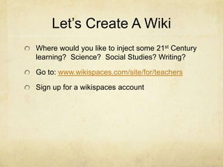 Let’s Create A Wiki
Where would you like to inject some 21st Century
learning? Science? Social Studies? Writing?

Go to: www.wikispaces.com/site/for/teachers

Sign up for a wikispaces account
 