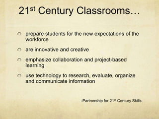 21st Century Classrooms…

 prepare students for the new expectations of the
 workforce
 are innovative and creative
 emphasize collaboration and project-based
 learning
 use technology to research, evaluate, organize
 and communicate information


                        -Partnership for 21st Century Skills
 