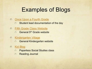 Examples of Blogs
Once Upon a Fourth Grade
   Student lead documentation of the day

Fifth Grade Class Website
   General 5th Grade website

Kindergarten Village
   General Kindergarten website

Kid Blog
   Paperless Social Studies class
   Reading Journal
 