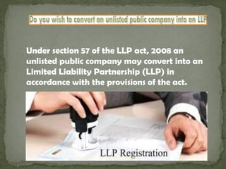 Under section 57 of the LLP act, 2008 an
unlisted public company may convert into an
Limited Liability Partnership (LLP) in
accordance with the provisions of the act.
http://www.onlinecompanyregistration.in/
 