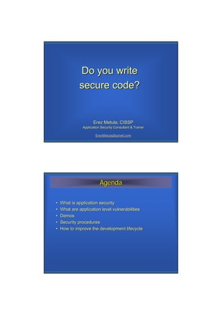 Do you write
             secure code?


                      Erez Metula, CISSP
               Application Security Consultant & Trainer

                       ErezMetula@gmail.com




                          Agenda

•   What is application security
•   What are application level vulnerabilities
•   Demos
•   Security procedures
•   How to improve the development lifecycle
 