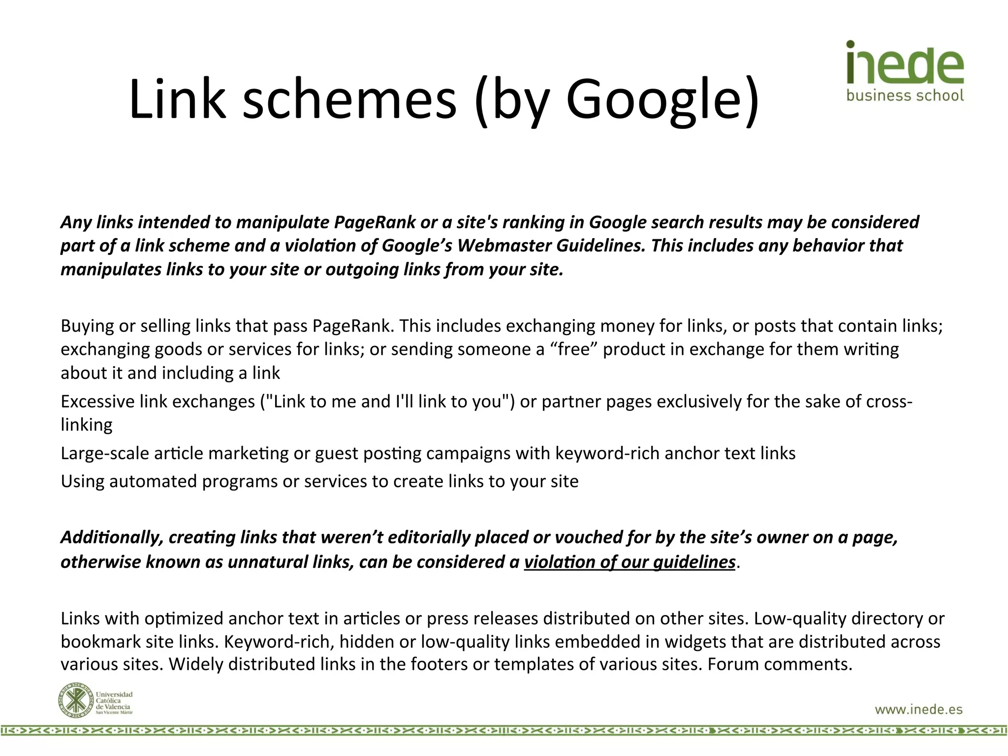 Link	
  schemes	
  (by	
  Google)	
  
	
  
Any	
  links	
  intended	
  to	
  manipulate	
  PageRank	
  or	
  a	
  site's	
  ranking	
  in	
  Google	
  search	
  results	
  may	
  be	
  considered	
  
part	
  of	
  a	
  link	
  scheme	
  and	
  a	
  viola<on	
  of	
  Google’s	
  Webmaster	
  Guidelines.	
  This	
  includes	
  any	
  behavior	
  that	
  
manipulates	
  links	
  to	
  your	
  site	
  or	
  outgoing	
  links	
  from	
  your	
  site.	
  
	
  
Buying	
  or	
  selling	
  links	
  that	
  pass	
  PageRank.	
  This	
  includes	
  exchanging	
  money	
  for	
  links,	
  or	
  posts	
  that	
  contain	
  links;	
  
exchanging	
  goods	
  or	
  services	
  for	
  links;	
  or	
  sending	
  someone	
  a	
  “free”	
  product	
  in	
  exchange	
  for	
  them	
  wriJng	
  
about	
  it	
  and	
  including	
  a	
  link	
  
Excessive	
  link	
  exchanges	
  ("Link	
  to	
  me	
  and	
  I'll	
  link	
  to	
  you")	
  or	
  partner	
  pages	
  exclusively	
  for	
  the	
  sake	
  of	
  cross-­‐
linking	
  
Large-­‐scale	
  arJcle	
  markeJng	
  or	
  guest	
  posJng	
  campaigns	
  with	
  keyword-­‐rich	
  anchor	
  text	
  links	
  
Using	
  automated	
  programs	
  or	
  services	
  to	
  create	
  links	
  to	
  your	
  site	
  
	
  
Addi<onally,	
  crea<ng	
  links	
  that	
  weren’t	
  editorially	
  placed	
  or	
  vouched	
  for	
  by	
  the	
  site’s	
  owner	
  on	
  a	
  page,	
  
otherwise	
  known	
  as	
  unnatural	
  links,	
  can	
  be	
  considered	
  a	
  viola<on	
  of	
  our	
  guidelines.	
  	
  
	
  
Links	
  with	
  opJmized	
  anchor	
  text	
  in	
  arJcles	
  or	
  press	
  releases	
  distributed	
  on	
  other	
  sites.	
  Low-­‐quality	
  directory	
  or	
  
bookmark	
  site	
  links.	
  Keyword-­‐rich,	
  hidden	
  or	
  low-­‐quality	
  links	
  embedded	
  in	
  widgets	
  that	
  are	
  distributed	
  across	
  
various	
  sites.	
  Widely	
  distributed	
  links	
  in	
  the	
  footers	
  or	
  templates	
  of	
  various	
  sites.	
  Forum	
  comments.	
  
 