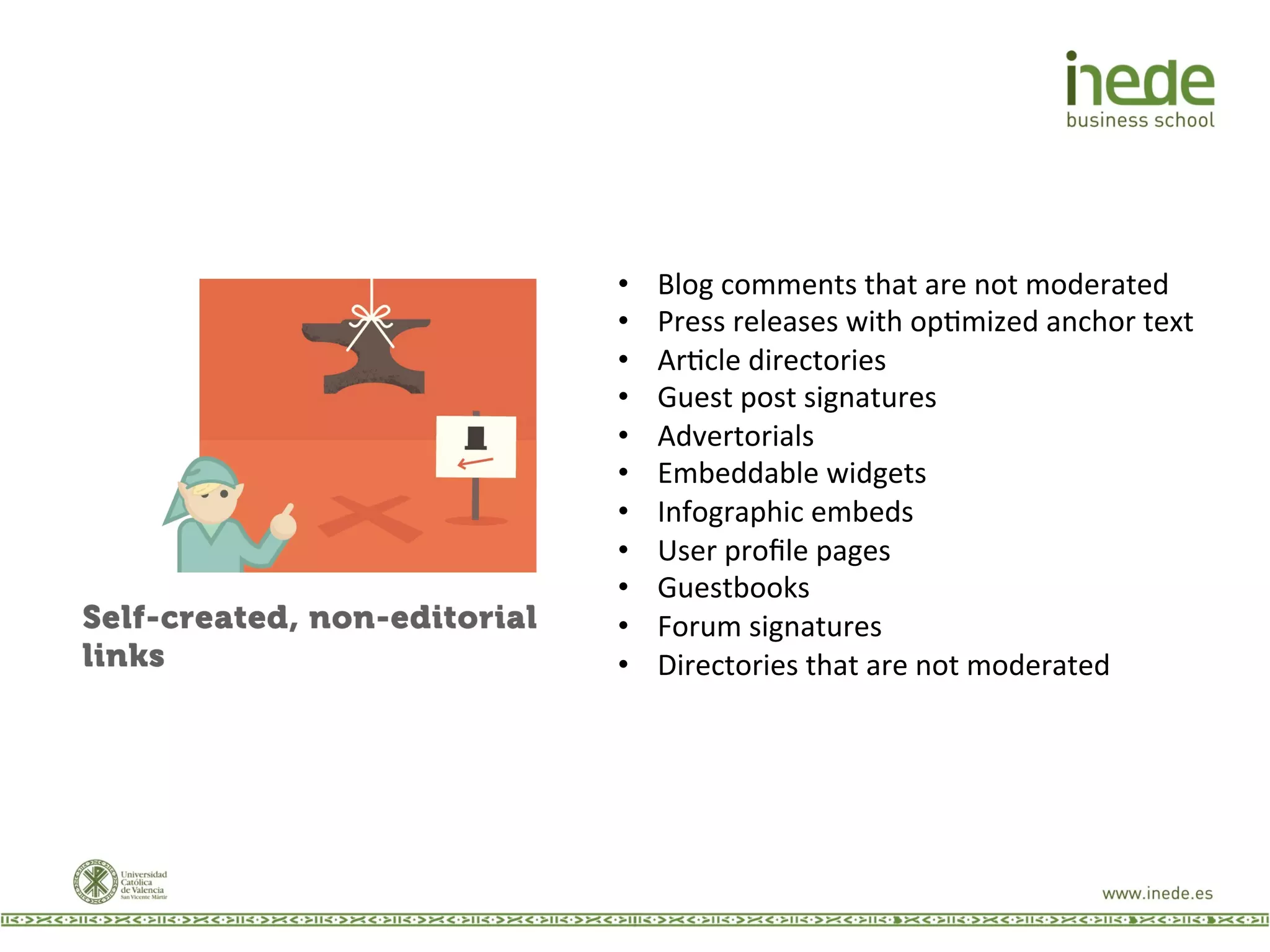 •  Blog	
  comments	
  that	
  are	
  not	
  moderated	
  
•  Press	
  releases	
  with	
  opJmized	
  anchor	
  text	
  
•  ArJcle	
  directories	
  
•  Guest	
  post	
  signatures	
  
•  Advertorials	
  
•  Embeddable	
  widgets	
  
•  Infographic	
  embeds	
  
•  User	
  proﬁle	
  pages	
  
•  Guestbooks	
  
•  Forum	
  signatures	
  
•  Directories	
  that	
  are	
  not	
  moderated	
  
 