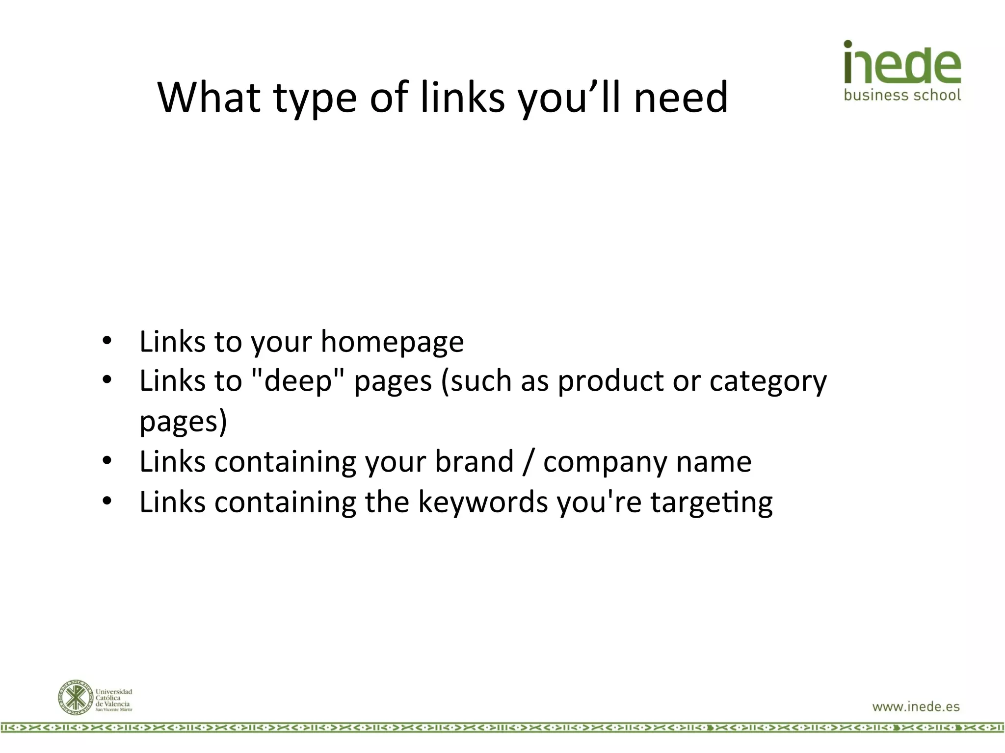 What	
  type	
  of	
  links	
  you’ll	
  need	
  
•  Links	
  to	
  your	
  homepage	
  
•  Links	
  to	
  "deep"	
  pages	
  (such	
  as	
  product	
  or	
  category	
  
pages)	
  
•  Links	
  containing	
  your	
  brand	
  /	
  company	
  name	
  
•  Links	
  containing	
  the	
  keywords	
  you're	
  targeJng	
  
 
